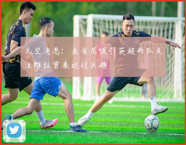 天空消息：麦肯尼吸引英超两队关注维拉曾表达过兴趣